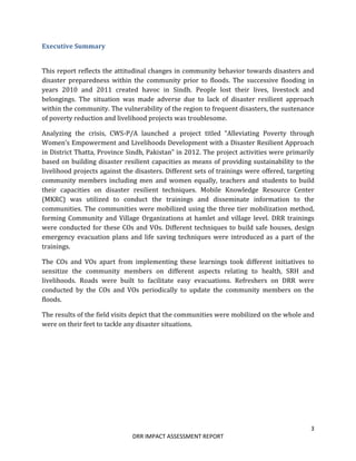 3
DRR IMPACT ASSESSMENT REPORT
Executive Summary
This report reflects the attitudinal changes in community behavior towards disasters and
disaster preparedness within the community prior to floods. The successive flooding in
years 2010 and 2011 created havoc in Sindh. People lost their lives, livestock and
belongings. The situation was made adverse due to lack of disaster resilient approach
within the community. The vulnerability of the region to frequent disasters, the sustenance
of poverty reduction and livelihood projects was troublesome.
Analyzing the crisis, CWS-P/A launched a project titled “Alleviating Poverty through
Women’s Empowerment and Livelihoods Development with a Disaster Resilient Approach
in District Thatta, Province Sindh, Pakistan” in 2012. The project activities were primarily
based on building disaster resilient capacities as means of providing sustainability to the
livelihood projects against the disasters. Different sets of trainings were offered, targeting
community members including men and women equally, teachers and students to build
their capacities on disaster resilient techniques. Mobile Knowledge Resource Center
(MKRC) was utilized to conduct the trainings and disseminate information to the
communities. The communities were mobilized using the three tier mobilization method,
forming Community and Village Organizations at hamlet and village level. DRR trainings
were conducted for these COs and VOs. Different techniques to build safe houses, design
emergency evacuation plans and life saving techniques were introduced as a part of the
trainings.
The COs and VOs apart from implementing these learnings took different initiatives to
sensitize the community members on different aspects relating to health, SRH and
livelihoods. Roads were built to facilitate easy evacuations. Refreshers on DRR were
conducted by the COs and VOs periodically to update the community members on the
floods.
The results of the field visits depict that the communities were mobilized on the whole and
were on their feet to tackle any disaster situations.
 