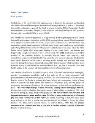 4
DRR IMPACT ASSESSMENT REPORT
Project Description:
Back ground:
Sindh is one of the most vulnerable regions, prone to disasters like cyclones, earthquakes
and floods. Successive flooding and record rainfall in the years of 2010 and 2011 destroyed
the middle and southern part of the Sindh province, including Mithi, Tharparkar, Tando
Muhammad Khan, Chachro, Sanghar, Badin and Dadu. Due to relatively flat land gradient,
the rain water inundated the large areas of land.
The 2010 floods was the largest flood in living memory that brought unprecedented loss of
human life and property. According to BBC, 1500 people died and around 20 million people
were affected country wide by floods. Crops were destroyed and infrastructure was
demolished by the floods. According to NDMA, over 15000 cattle heads were lost in Sindh
only. Many of the victims of the 2010 floods were still in the recovery phase when the 2011
floods struck. Unlike 2010, when over flooding of river caused havoc, this disaster was
triggered by exceptional rainfall in areas within Sindh. The 2011 floods compounded the
damage of the previous disaster. In severely affected areas, food insecurity and
malnutrition were already at critical levels when the new wave of rains and floods strike
them again. Essential infrastructure including roads, bridges and markets had been
severely damaged and many remained impassable. A large number of farmers lost their
livestock on way to safe shelter and lot many of them didn’t get time to evacuate. There was
hardly a place in the severely affected area that was free of standing water.
The adverse situation was exacerbated due to a lack of disaster risk reduction techniques,
disaster preparedness knowledge and a low skill set of the local community and
government to deal with the emergency situations. The local community had no clue about
how to react to the floods to mitigate the losses which were announced couple of days
before it actually hit them. There was neither an evacuation plan, nor the people of
community were equipped with any life saving techniques to deal with the perilous water
tides. “We could only manage to save ourselves, leaving all our belongings behind”,
Hussain Bux, resident of village Ranta and a member of the village organization (VO) cited
his losses during the 2010 floods with great pain. “All our livestock was drowned and
important documents were washed away. Fertilizers, seeds and crops worth of rupees
five lacs were swept away by the water”, he added. According to him, the water tides
were as high as 10 feet. A similar account was related by Rasheed, a farmer in village
Soomar Mir Bhar union council Bijora, in district Thatta. “We had no proper
communication channels, and had to evacuate at the last minute, resulting in massive
losses,” recalled Rasheed.
 