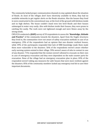 5
DRR IMPACT ASSESSMENT REPORT
The community lacked proper communication channels to stay updated about the situation
of floods. As most of the villages don’t have electricity available to them, they had no
available networks to get regular alerts on the floods situation. Also the houses they lived
in were constructed in the conventional way; at the level of the ground with kitchens inside
and no high shelves. The house couldn’t stand even low level floods and their houses
submerged in water very easily. Also with kitchen inside their houses, they were prone to
catching fire easily. The roofs were not tightened enough and were blown away by the
strong winds.
CWS-P/A conducted a (KAP) survey of 59 respondents to assess the “Knowledge, Attitude
and Practice” of the community towards the disasters. Apart from the fragile structures
they lived in, the communities were not aware of safety evacuation methods in case of an
emergency. 29% of the respondents had an opinion that non disaster resilient houses,
while 49% of the participants responded that lack of DRR knowledge made them made
them more vulnerable to the disasters. 56% of the respondents weren’t aware whether
early warning system existed in their village. 59% weren’t aware of who to contact in case
of any disaster. 71% responded that the women weren’t allowed to evacuate on their own
in case of emergency evacuation and they were dependent on the male counter parts for
evacuation. None of the village had an emergency evacuation plan in place. 83% of the
respondent weren’t taking any measures for safer houses that were more resilient against
the disasters. 85% of the community members lacked any emergency tool kit to save their
important documents.
 
