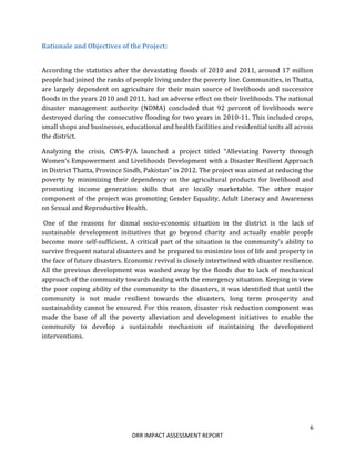 6
DRR IMPACT ASSESSMENT REPORT
Rationale and Objectives of the Project:
According the statistics after the devastating floods of 2010 and 2011, around 17 million
people had joined the ranks of people living under the poverty line. Communities, in Thatta,
are largely dependent on agriculture for their main source of livelihoods and successive
floods in the years 2010 and 2011, had an adverse effect on their livelihoods. The national
disaster management authority (NDMA) concluded that 92 percent of livelihoods were
destroyed during the consecutive flooding for two years in 2010-11. This included crops,
small shops and businesses, educational and health facilities and residential units all across
the district.
Analyzing the crisis, CWS-P/A launched a project titled “Alleviating Poverty through
Women’s Empowerment and Livelihoods Development with a Disaster Resilient Approach
in District Thatta, Province Sindh, Pakistan” in 2012. The project was aimed at reducing the
poverty by minimizing their dependency on the agricultural products for livelihood and
promoting income generation skills that are locally marketable. The other major
component of the project was promoting Gender Equality, Adult Literacy and Awareness
on Sexual and Reproductive Health.
One of the reasons for dismal socio-economic situation in the district is the lack of
sustainable development initiatives that go beyond charity and actually enable people
become more self-sufficient. A critical part of the situation is the community’s ability to
survive frequent natural disasters and be prepared to minimize loss of life and property in
the face of future disasters. Economic revival is closely intertwined with disaster resilience.
All the previous development was washed away by the floods due to lack of mechanical
approach of the community towards dealing with the emergency situation. Keeping in view
the poor coping ability of the community to the disasters, it was identified that until the
community is not made resilient towards the disasters, long term prosperity and
sustainability cannot be ensured. For this reason, disaster risk reduction component was
made the base of all the poverty alleviation and development initiatives to enable the
community to develop a sustainable mechanism of maintaining the development
interventions.
 