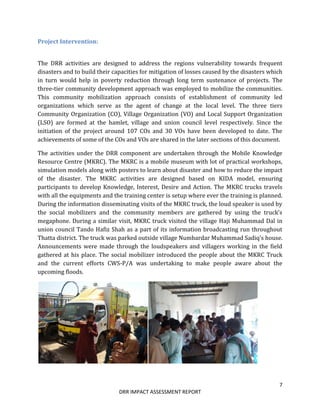7
DRR IMPACT ASSESSMENT REPORT
Project Intervention:
The DRR activities are designed to address the regions vulnerability towards frequent
disasters and to build their capacities for mitigation of losses caused by the disasters which
in turn would help in poverty reduction through long term sustenance of projects. The
three-tier community development approach was employed to mobilize the communities.
This community mobilization approach consists of establishment of community led
organizations which serve as the agent of change at the local level. The three tiers
Community Organization (CO), Village Organization (VO) and Local Support Organization
(LSO) are formed at the hamlet, village and union council level respectively. Since the
initiation of the project around 107 COs and 30 VOs have been developed to date. The
achievements of some of the COs and VOs are shared in the later sections of this document.
The activities under the DRR component are undertaken through the Mobile Knowledge
Resource Centre (MKRC). The MKRC is a mobile museum with lot of practical workshops,
simulation models along with posters to learn about disaster and how to reduce the impact
of the disaster. The MKRC activities are designed based on KIDA model, ensuring
participants to develop Knowledge, Interest, Desire and Action. The MKRC trucks travels
with all the equipments and the training center is setup where ever the training is planned.
During the information disseminating visits of the MKRC truck, the loud speaker is used by
the social mobilizers and the community members are gathered by using the truck’s
megaphone. During a similar visit, MKRC truck visited the village Haji Muhammad Dal in
union council Tando Hafiz Shah as a part of its information broadcasting run throughout
Thatta district. The truck was parked outside village Numbardar Muhammad Sadiq’s house.
Announcements were made through the loudspeakers and villagers working in the field
gathered at his place. The social mobilizer introduced the people about the MKRC Truck
and the current efforts CWS-P/A was undertaking to make people aware about the
upcoming floods.
 