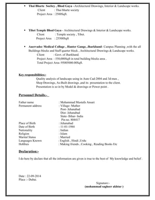  Thai Bharte Socitey , Bhod Gaya –Architectural Drawings, Interior & Landscape works.
Client : Thai bharte society
Project Area : 2500Sqft.
 Tibet Temple Bhod Gaya - Architectural Drawings & Interior & Landscape works.
Client : Temple society , Tibet.
Project Area : 25500Sqft
 Auervadec Medical Collage , Hanter Gange, Jharkhand- Campus Planning ,with the all
Buildings blocks and Staff quarter block , Architectural Drawings & Landscape works.
Client : Govt. of Jharkhand.
Project Area : 550,000Sqft in total building blocks area .
Total Project Area :95005000.00Sqft.
Key responsibilities:-
Quality analysis of landscape using in Auto Cad-2004 and 3d-max ,
Shop Drawings, As-Built drawings ,and its presentation to the client.
Presentation is so in by Model & drawings or Power point .
Personnel Details:-
Father name : Mohammad Mustafa Ansari
Permanent address : Village- Muther
Post- Jehanabad
Dist- Jehanabad
State- Bihar- India
Pin no. 804417
Place of Birth : Jehanabad
Date of Birth : 11-01-1984
Nationality : Indian
Religion : Islam
Marital Status : Married
Languages Known : English , Hindi ,Urdu
Hobbies : Making friends , Cooking , Reading Books Etc
Declaration:-
I do here by declare that all the information are given is true to the best of My knowledge and belief .
Date : 22-09-2014
Place :- Dubai.
Signature:-
(mohammad sagheer akhtar )
 