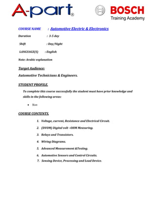 COURSE NAME : Automotive Electric & Electronics
Duration : 3-5 day
Shift : Day/Night
LANGUAGE(S) : English
Note: Arabic explanation
Target Audience:
Automotive Technicians & Engineers.
STUDENT PROFILE.
To complete this course successfully the student must have prior knowledge and
skills in the following areas:
 Non
COURSE CONTENTS.
1. Voltage, current, Resistance and Electrical Circuit.
2. (DVOM) Digital volt –OHM Measuring.
3. Relays and Transistors.
4. Wiring Diagrams.
5. Advanced Measurement &Testing.
6. Automotive Sensors and Control Circuits.
7. Sensing Device, Processing and Load Device.
 