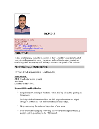 RESUME
Ibrahim Mahmood Kutty
P.O.Box : 94943
Abu Dhabi. U A E
Tel.+ 971- 0553642408,0567136177.
Email ID :- mahmoodkutty@gmail.com
kutty.mahmood@yahoo.com
OBJECTIVE
To take up challenging carrier level prospect in the Food and Beverage department of
your esteemed organization where I can use my skills, which include a productive,
creative approach towards my work and expectations for the growth of the business.
PROFESSIONAL EXPERIENCE:
15 Years U A E experience in Hotel Industry
Head Butcher,
Aloft Hotel (star wood group)
Abu Dhabi
(2011May to SEPT2016)
Responsibilities as Head Bucher
? Responsible of Checking all Meat and Fish on delivery for quality, quantity and
temperature
? In charge of cleanliness of the Meat and Fish preparation rooms and proper
storage of all Meat and Fish items in the Freezers and Fridges.
? Be present during the sanitation inspections of your areas.
? Fully aware of the company controlling and food preparation procedures e.g.
portion control, as outlined in the F&B manual.
 