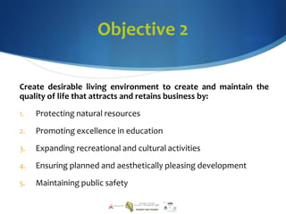 Objective 2
Create desirable living environment to create and maintain the
quality of life that attracts and retains business by:
1. Protecting natural resources
2. Promoting excellence in education
3. Expanding recreational and cultural activities
4. Ensuring planned and aesthetically pleasing development
5. Maintaining public safety
 