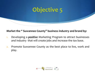 Objective 5
Market the “ Suwannee County” business industry and brand by:
1. Developing a positive Marketing Program to attract businesses
and industry that will create jobs and increase the tax base.
2. Promote Suwannee County as the best place to live, work and
play.
 