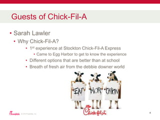 • Sarah Lawler
• Why Chick-Fil-A?
• 1st experience at Stockton Chick-Fil-A Express
• Came to Egg Harbor to get to know the experience
• Different options that are better than at school
• Breath of fresh air from the debbie downer world
© CFA Properties, Inc.
4
Guests of Chick-Fil-A
 