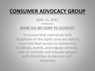 CONSUMER ADVOCACY GROUP
MAY 15, 2012
Introduction
WHAT DO WE HOPE TO ACHIEVE?
To ensure that individuals with
disabilities in the Joplin area are able to
maximize their access to community
buildings, events, and regular services,
and to motivate and educate people
with disabilities to become self-
advocates
 