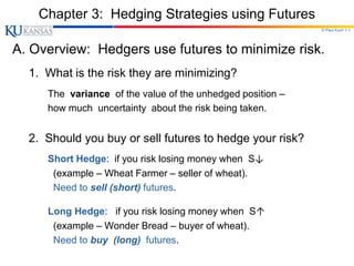 © Paul Koch 1-1
Chapter 3: Hedging Strategies using Futures
A. Overview: Hedgers use futures to minimize risk.
1. What is the risk they are minimizing?
The variance of the value of the unhedged position –
how much uncertainty about the risk being taken.
2. Should you buy or sell futures to hedge your risk?
Short Hedge: if you risk losing money when S↓
(example – Wheat Farmer – seller of wheat).
Need to sell (short) futures.
Long Hedge: if you risk losing money when S↑
(example – Wonder Bread – buyer of wheat).
Need to buy (long) futures.
 