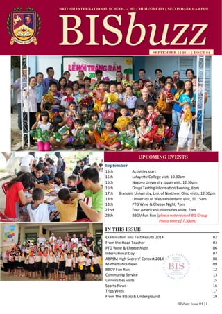 BISbuzz Issue 04 | 1
BRITISH INTERNATIONAL SCHOOL - HO CHI MINH CITY| SECONDARY CAMPUS
SEPTEMBER 12 2014 | ISSUE 04
IN THIS ISSUE
Examination and Test Results 2014 02
From the Head Teacher 03
PTG Wine & Cheese Night 06
International Day 07
ABRSM High Scorers’ Concert 2014 08
Mathematics News 09
BBGV Fun Run 12
Community Service 13
Universities visits 15
Sports News 16
Trips Week 17
From The BIStro & Underground 19
September
15th Activities start
15th Lafayette College visit, 10.30am
16th Nagoya University Japan visit, 12.30pm
16th Drugs Testing Information Evening, 6pm
17th Brandeis University, Uni. of Northern Ohio visits, 12.30pm
18th University of Western Ontario visit, 10.15am
18th PTG Wine & Cheese Night, 7pm
22nd Four American Universities visits, 7pm
28th BBGV Fun Run (please note revised BIS Group
Photo time of 7.30am)
UPCOMING EVENTS
 