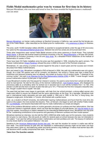 BISbuzz Issue 04 | 10
Fields Medal mathematics prize won by woman for first time in its history
Maryam Mirzakhani, who was born and raised in Iran, has been awarded the highest honour a mathemati-
cian can attain
Maryam Mirzakhani, an Iranian maths professor at Stanford University in California, was named the first female win-
ner of the Fields Medal – often described as the Nobel prize for mathematics – at a ceremony in Seoul on Wednes-
day.
The prize, worth 15,000 Canadian dollars (£8,000), is awarded to exceptional talents under the age of 40 once every
four years by the International Mathematical Union. Between two and four prizes are announced each time.
Three other researchers were named Fields Medal winners at the same ceremony in South Korea. They included
Martin Hairer, a 38-year-old Austrian based at Warwick University in the UK, Manjul Bhargava, a 40-year old Canadi-
an-American at Princeton University in the US and Artur Avila, 35, a Brazilian-French researcher at the Institute of
Mathematics of Jussieu in Paris.
There have been 55 Fields medallists since the prize was first awarded in 1936, including this year's winners. The
Russian mathematician Grigori Perelman refused the prize in 2006 for his proof of the Poincaré conjecture.
Mirzhakhani, 37, was among a number of women tipped for the prize in recent years and her success won immedi-
ate praise from fellow mathematicians.
Born and raised in Iran, Mirzakhani completed a PhD at Harvard in 2004. Her path into mathematics was not a given,
though. As a child, her passion was not for numbers, but literature. Her school in Tehran was near a street full of
bookshops and because browsing was not allowed, she ended up buying a lot of random books. "I dreamed of be-
coming a writer," she said in an interview for the Clay Mathematics Institute (CMI) in 2008. "I never thought I would
pursue mathematics before my last year in high school."
It was Mirzakhani's brother who first piqued her interest in science. He used to come home from school and talk over
what he had learned. He told her the story of the German mathematician, Carl Friedrich Gauss, who displayed his
precocious skills as a schoolboy when he worked out in seconds how to sum all the numbers from 1 to 100. (The
answer is 5,050 and the trick is to look at pairs that add up to 101.) "That was the first time I enjoyed a beautiful solu-
tion, though I couldn't find it myself," she said.
The seed that had been sown began to germinate, with help from her school principal, a strong-willed woman who
made every effort to ensure her students had the same opportunities as the boys. As a teenager, Mirzakhani took
part in international maths olympiads and won gold medals in 1994 and in 1995. In the first, in Hong Kong, she
dropped a single point. At the latter, in Toronto, she finished with a perfect score.
Later, as a student at Sharif University, she befriended inspiring mathematicians and found that the more time she
spent on the subject, the more excited she became. Then, at Harvard, she began to work with another Fields medal-
list, Curt McMullen, and became fascinated with how he made mathematics so simple and elegant.
Most of the problems Mirzakhani works on involve geometric structures on surfaces and their deformations. She has
a particular interest in hyperbolic planes, which can look like the edges of curly kale leaves, but may be easier to cro-
chet than explain. According to a citation released by the International Mathematical Union, Mirzakhani won the prize
for her "outstanding contributions to the dynamics and geometry of Riemann surfaces and their moduli spaces".
Mirzakhani declined an interview, but she told the CMI in 2008 that while maths was not for everyone, many students
did not give it a real chance. She did poorly at maths for several years at school because she was not interested in
the subject. "I can see that without being excited, mathematics can look pointless and cold. The beauty of mathemat-
ics only shows itself to more patient followers," she said.
Speaking to the American Mathematical Society last year, she said the situation for women in maths was still far
from ideal. "The social barriers for girls who are interested in mathematical sciences might not be lower now than
they were when I grew up. And balancing career and family remains a big challenge. It makes most women face diffi-
cult decisions which usually compromise their work," she said.
Taken from The Guardian website
 