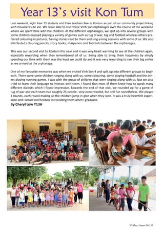 BISbuzz Issue 04 | 13
Year 13’s visit Kon Tum
Last weekend, eight Year 13 students and three teachers flew to Kontum as part of our community project linking
with Poussières de Vie. We were able to visit three Vinh Son orphanages over the course of the weekend
where we spent time with the children. At the different orphanages, we split up into several groups with
some children enjoyed playing a variety of games such as tug of war, tag and football whereas others pre-
ferred colouring-in pictures, having stories read to them and sing-a-long sessions with some of us. We also
distributed colouring pencils, story books, sharpeners and footballs between the orphanages.
This was our second visit to Kontum this year and it was very heart warming to see all the children again,
especially rewarding when they remembered all of us. Being able to bring them happiness by simply
spending our time with them was the least we could do and it was very rewarding to see their big smiles
as we arrived at the orphanage.
One of my favourite memories was when we visited Vinh Son 4 and split up into different groups to begin
with. There were some children singing along with us, some colouring, some playing football and the oth-
ers playing running games. I was with the group of children that were singing along with us, but we also
tried to learn their language to interact with them. I found that most of them knew how to speak many
different dialects which I found impressive. Towards the end of that visit, we rounded up for a game of
tug of war and each team had roughly 25 people- very overcrowded, but still fun nonetheless. We played
3 rounds, each round making all the children jump in glee when they won. It was a truly heartfelt experi-
ence and I would not hesitate in revisiting them when I graduate.
By Cheryl Low Y13H
 