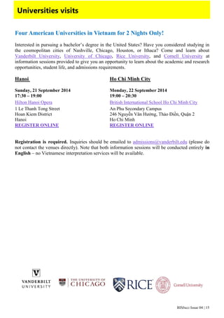 BISbuzz Issue 04 | 15
Universities visits
Four American Universities in Vietnam for 2 Nights Only!
Interested in pursuing a bachelor’s degree in the United States? Have you considered studying in
the cosmopolitan cities of Nashville, Chicago, Houston, or Ithaca? Come and learn about
Vanderbilt University, University of Chicago, Rice University, and Cornell University at
information sessions provided to give you an opportunity to learn about the academic and research
opportunities, student life, and admissions requirements.
Hanoi Ho Chi Minh City
Sunday, 21 September 2014 Monday, 22 September 2014
17:30 – 19:00 19:00 – 20:30
Hilton Hanoi Opera British International School Ho Chi Minh City
1 Le Thanh Tong Street An Phu Secondary Campus
Hoan Kiem District 246 Nguyễn Văn Hưởng, Thảo Điền, Quận 2
Hanoi Ho Chi Minh
REGISTER ONLINE REGISTER ONLINE
Registration is required. Inquiries should be emailed to admissions@vanderbilt.edu (please do
not contact the venues directly). Note that both information sessions will be conducted entirely in
English – no Vietnamese interpretation services will be available.
 