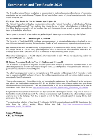 BISbuzz Issue 04 | 2
The British International School is delighted to announce that its students have achieved another set of outstanding
examination and test results this year. Yet again this has been the best ever set of external examination results for the
school in any one year.
Key Stage 2 Test Results for Year 6 – Students aged 11 years old
The National Curriculum for England requires schools to award a National Curriculum Level in Reading, Writing,
Mathematics and Science to all Year 6 students. Year 6 marks the end of primary school education in the British sys-
tem. These Teacher Assessed Levels are based on class work throughout the year as well as specific tasks and tests
taken at the end of the school year.
We are proud to see that all of our students are performing well above expectations and averages for England.
IGCSE Results for Year 11 – Students aged 16 years old
The University of Cambridge IGCSE certificate is common currency in international education, with schools in more
than 100 countries worldwide using the examinations. Grades A* to C are commonly regarded as good pass grades.
One measure of how well a school is doing is the percentage of all examination entries that are either A* or A. The
UK average for this is 23% and a very good independent school or international school would be above 60%. We
were very pleased with a total of 64.9% of all examinations at the school being either A* or A.
Many of our students passed 11 IGCSE subjects, 25% were awarded at least 7 A* and our top achieving student was
awarded 11A* grades and 1A grade.
IB Diploma Programme Results for Year 13 – Students aged 18 years old
The IB Diploma is recognised as a rigorous academic qualification accepted by universities around the world as one
of the best preparations available anywhere for a degree course. An IB Diploma is awarded to students who score 24
points or more out of a maximum of 45 points.
The school’s average points’ score was our highest ever at 35.3 against a world average of 29.8. This is the seventh
year in succession that BIS has been well above the world average points score, with our top two students scoring an
exceptionally high 43 points each.
These results compare very favourably with the top international schools around the world as well as the best gram-
mar schools and independent schools in the UK. We are delighted that so many of these students have gone to top
universities of their choice in the UK, USA and other countries. A full list of university destinations can be seen on
our website. Please follow this link: http://www.bisvietnam.com/index.php/university_destinations_2014-49.htm
Congratulations are due to all of the students and their teachers for achieving such success. They have all worked so
hard and the results are fully deserved. We continue to set extremely high standards at the school and year on year
everyone rises to the challenge. Well done to parents as well for their continued support in making BIS the truly
great school that it is.
You can download a full set of Key Stage 2 Test Results, IGCSE Examination Results and IBDP Examination Re-
sults from the school website. Please follow this link: http://www.bisvietnam.com/index.php/
examination_results_2014-48.htm
Shaun Williams
CEO & Principal
Examination and Test Results 2014
 