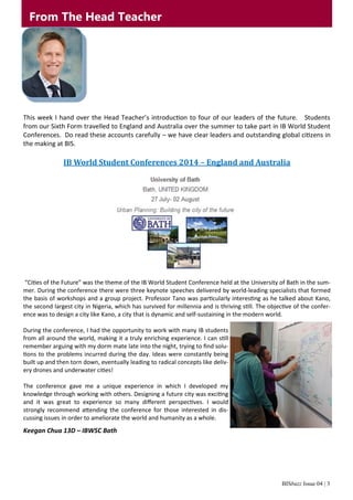 BISbuzz Issue 04 | 3
This week I hand over the Head Teacher’s introduction to four of our leaders of the future. Students
from our Sixth Form travelled to England and Australia over the summer to take part in IB World Student
Conferences. Do read these accounts carefully – we have clear leaders and outstanding global citizens in
the making at BIS.
IB World Student Conferences 2014 – England and Australia
“Cities of the Future” was the theme of the IB World Student Conference held at the University of Bath in the sum-
mer. During the conference there were three keynote speeches delivered by world-leading specialists that formed
the basis of workshops and a group project. Professor Tano was particularly interesting as he talked about Kano,
the second largest city in Nigeria, which has survived for millennia and is thriving still. The objective of the confer-
ence was to design a city like Kano, a city that is dynamic and self-sustaining in the modern world.
During the conference, I had the opportunity to work with many IB students
from all around the world, making it a truly enriching experience. I can still
remember arguing with my dorm mate late into the night, trying to find solu-
tions to the problems incurred during the day. Ideas were constantly being
built up and then torn down, eventually leading to radical concepts like deliv-
ery drones and underwater cities!
The conference gave me a unique experience in which I developed my
knowledge through working with others. Designing a future city was exciting
and it was great to experience so many different perspectives. I would
strongly recommend attending the conference for those interested in dis-
cussing issues in order to ameliorate the world and humanity as a whole.
Keegan Chua 13D – IBWSC Bath
From The Head Teacher
 