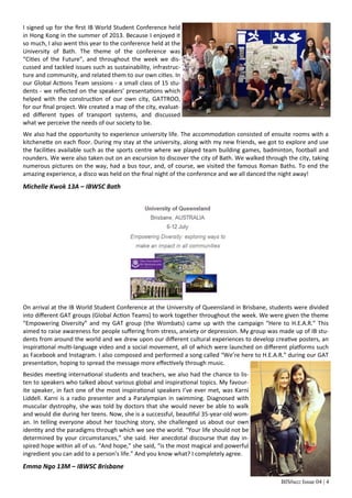 BISbuzz Issue 04 | 4
I signed up for the first IB World Student Conference held
in Hong Kong in the summer of 2013. Because I enjoyed it
so much, I also went this year to the conference held at the
University of Bath. The theme of the conference was
“Cities of the Future”, and throughout the week we dis-
cussed and tackled issues such as sustainability, infrastruc-
ture and community, and related them to our own cities. In
our Global Actions Team sessions - a small class of 15 stu-
dents - we reflected on the speakers’ presentations which
helped with the construction of our own city, GATTROO,
for our final project. We created a map of the city, evaluat-
ed different types of transport systems, and discussed
what we perceive the needs of our society to be.
We also had the opportunity to experience university life. The accommodation consisted of ensuite rooms with a
kitchenette on each floor. During my stay at the university, along with my new friends, we got to explore and use
the facilities available such as the sports centre where we played team building games, badminton, football and
rounders. We were also taken out on an excursion to discover the city of Bath. We walked through the city, taking
numerous pictures on the way, had a bus tour, and, of course, we visited the famous Roman Baths. To end the
amazing experience, a disco was held on the final night of the conference and we all danced the night away!
Michelle Kwok 13A – IBWSC Bath
On arrival at the IB World Student Conference at the University of Queensland in Brisbane, students were divided
into different GAT groups (Global Action Teams) to work together throughout the week. We were given the theme
“Empowering Diversity” and my GAT group (the Wombats) came up with the campaign “Here to H.E.A.R.” This
aimed to raise awareness for people suffering from stress, anxiety or depression. My group was made up of IB stu-
dents from around the world and we drew upon our different cultural experiences to develop creative posters, an
inspirational multi-language video and a social movement, all of which were launched on different platforms such
as Facebook and Instagram. I also composed and performed a song called “We’re here to H.E.A.R.” during our GAT
presentation, hoping to spread the message more effectively through music.
Besides meeting international students and teachers, we also had the chance to lis-
ten to speakers who talked about various global and inspirational topics. My favour-
ite speaker, in fact one of the most inspirational speakers I’ve ever met, was Karni
Liddell. Karni is a radio presenter and a Paralympian in swimming. Diagnosed with
muscular dystrophy, she was told by doctors that she would never be able to walk
and would die during her teens. Now, she is a successful, beautiful 35-year-old wom-
an. In telling everyone about her touching story, she challenged us about our own
identity and the paradigms through which we see the world. “Your life should not be
determined by your circumstances,” she said. Her anecdotal discourse that day in-
spired hope within all of us. “And hope,” she said, “is the most magical and powerful
ingredient you can add to a person’s life.” And you know what? I completely agree.
Emma Ngo 13M – IBWSC Brisbane
 
