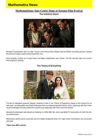 BISbuzz Issue 04 | 9
Mathematics News
Mathematicians Take Centre Stage at Toronto Film Festival
The Imitation Game
Benedict Cumberbatch stars as Alan Turing in the drama which follows how the British computing pioneer cracked
the German Enigma codes during World War Two.
Keira Knightly co-stars as Turing's friend and fellow codebreaker Joan Clarke. The film will also open the London
Film Festival in October.
The Theory of Everything
The life of celebrated physicist Stephen Hawking is told in The Theory of Everything, based on the memoir by his
wife Jane. Les Miserables star Eddie Redmayne stars as Hawking opposite Felicity Jones, beginning with their meet-
ing at Cambridge University before the scientist was diagnosed with motor neurone disease.
Benedict Cumberbatch also starred as Hawking in a 2004 BBC film which saw Bafta TV nominations for both the dra-
ma and the actor.
Redmayne's performance could also see him highly recognised when the major award nominations are announced
next year.
Taken from BBC website
 