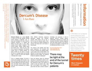 Dercum’s Disease
I Am Rare
Dercum’s Disease is a rare disorder
in which luid and fatty deposits damage
nerves resulting in weakness and in-
tense pain throughout the body. Dercum’s
(Adiposis Dolorosa) is a disease that
affects the entire body, in many cases,
causing chronic fatigue, changes in the
immune system, obesity, irritable bowel,
and memory loss. These are only a few
from a long list of symptoms. This disorder
usually occurs in females between the
ages of 25-60, but can debut in all ages
as well as in younger people and amongst
males. It is about 20 times more frequent
in females than in males.
This is a disabling disease. The pain is
chronic and increases with the years. It can
exist in the entire fatty tissue layer but most
commonly affected are the knees, forearms,
trunk, and thighs. Severe asthenia (weak-
ness) has been emphasized as a feature
by some.
Other affected individuals experience
depression, lethargy, and confusion.
Lipomas, “fatty tumors” can be felt in
the fat, they are intensely painful. Short-
ness of breath and irregular heartbeat are
common most likely due to luid buildup in
these tissues.
The causes of the disease have been
poorly researched. The symptoms and
the lack of treatment are negatively affect-
ing the quality of life of those aflicted. The
disorder is not well known and many of the
patients are poorly treated. The treatment
of Dercum’s patients is inadequate!!
Since the disorder cannot be observed
externally it is impossible for others to com-
prehend the pain and discomfort each pa-
tient experiences. Most of the patients are
unable to work and perform daily tasks
due to the effects of the disease. For
years there has been a need for research,
knowledge, and awareness in order to
diagnose Dercum’s Disease patients.
Unfortunately, physicians are lacking the
necessary information, therefore, diagnoses
have been based primarily on the informa-
tion given by the patients. To date there are
no treatments and there is no cure.
For more information visit:
www. Lipomadoc.org
www.Fatdisorders.org
There may
be light at the
end of the tunnel
for Dercum’s
patients
FlyertoinformyouaboutafundraiserforthevictimsofDercumʼsDisease.
Donations/Checksmadepayableto:RIDercum’sDiseaseResearchFund.
RIDercum’sDiseaseResearchFundisfundingresearchbyTheVAMedicalAssociation
inTucson,AZ
Information
Der·cum’sdisease(dûrkmz)
adiposisdo·lo·ro·sa(dl-rs)
n.
Uncomfortableorpainfuldepositsofpendulous
orsymmetricalnodularmassesofadiposetissue
invariousregionsofthebody.
*In 1996, Barbara Lyons was diagnosed
with this dreadful disease and has
undergone over 37 major surgeries in the
last 15 years. After a recent increase
in the diagnosis of Dercumʼs, there
may be light at the end of the tunnel
for Dercumʼs patients. We have now
found hope in researcher Dr. Karen
Herbst of Tucson, AZ. She has
begun to research the causes and
possible cure for Dercumʼs.
Twenty
times
More frequent
in women
 