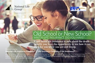 Old School or New School?WHICH LIFE INSURANCE DO YOU HAVE?WHICH LIFE INSURANCE DO YOU HAVE?
If you think life insurance is only about the death
benefit, you have the opportunity to see how it can
work for you while you are still living.
Products issued by
National Life Insurance Company®
| Life Insurance Company of the Southwest®
National Life Group®
is a trade name of National Life Insurance Company, Montpelier, VT, Life Insurance Company of the Southwest (LSW),
Addison, TX and their affiliates. Each company is solely responsible for its own financial condition and contractual obligations. LSW is not an
authorized insurer in NY and does not conduct insurance business in NY.
 