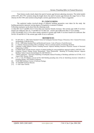 Seismic Pounding Effect in Framed Structures
Time history results clearly depict the need of seismic gap between adjoining structures. The initial models
of RA=25%, RA=75% variation along the height shows the need of seismic gap between the range 5cm to 15cm.
whereas for RA=50% and variation along height a seismic gap between 5cm to 10cm is suggested.

IV. CONCLUSIONS
The analytical studies involved design of different building geometries were taken for the study .the
building geometries represent varying degree of irregularity or amount of setback.
Following conclusion can be draw from the obtaining result,
1) when RA=25,75 and RH=16/5,11/10 in that case response linearly increases then seismic gap width 15 cm have
found to be sufficient. RA=25, 75 and RH=6/15 in that case seismic gap width more than 15 cm is needed.
2) RA=50 and RH=16/5,11/10 is show similar variation in seismic gap width 15 cm have found to be sufficient. But
for RA=50 and RH=6/15 the seismic gap width 10 cm is sufficient.

REFERENCES
[1].
[2].
[3].
[4].
[5].
[6].
[7].
[8].
[9].
[10].
[11].

IS 1893 (Part 1) : 2002 Indian Standard Criteria for Earthquake Resistant Design of Structures, Part 1 General Provisions
and Buildings, (Fifth Revision).
IS 456 : 2000 Indian Standard Plain and Reinforced Concrete Code of Practice ( Fourth Revision)
I. J. Sharma “Seismic pounding effect in buildings” Thesis in national institute of technology Rourkela
4.Shehata E.Abdel Raheem Seismic Pounding between Adjacent Building Structures Electronic Journal of Structural
Engineering, 6 (2006)
H. Shakib and M. pirizade Seismic analysis of setback building by using probabilistic approach method- (ASCE)ST.1943
6.Rajaram Chenna, Pradeep Kumar Ramancharla “Three Dimensional Modeling Of Pounding Between Adjacent
Building” Indian Concrete Journal Report No: IIIT/TR/2012/-1
7.Robert Jankowski ” Non-linear Modelling of Earthquake Induced Pounding of Buildings published on ICTAM, 15-21
August 2004, Warsaw, Poland
8. G. L. Cole, R.P.Dhakal, A.J.Carr & D.K. Bull Building pounding state of the art: Identifying structures vulnerable to
pounding damage. 2010 NZSEE Conference
9.SAP 2000 Nonlinear Version 14 Software Package.
10. SAP2000 Nonlinear Manuals.
11. SAP Video Tutorial.

| IJMER | ISSN: 2249–6645 |

www.ijmer.com

| Vol. 4 | Iss. 1 | Jan. 2014 |216|

 