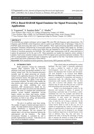 S.Yoganand et al Int. Journal of Engineering Research and Applications

www.ijera.com

ISSN : 2248-9622, Vol. 4, Issue 2( Version 1), February 2014, pp.362-367

RESEARCH ARTICLE

OPEN ACCESS

FPGA Based RADAR Signal Emulator for Signal Processing Test
Applications
S. Yoganand*, S. Sundara Babu**, C. Madhu***
*Asst. Professor, Dept. of ECE, S.V. College of Engineering, Tirupati, A.P, INDIA
**Asst. Professor, Dept. of BME, Vel Tech Multitech Engineering College, Avadi, Chennai, INDIA
***Asst. Professor, Dept. of ECE, S.V. Engineering College for Women, Tirupati, A.P, INDIA

ABSTRACT
The RADARs use complex techniques such as stagger PRI, jitter PRI with frequency agile characteristics. The
frequency agile RADARs switch frequencies with in a pulse to get different types of advantages. Today lot of
RADAR signal processing takes place on FPGA platform. These signal processing algorithms include pulse
parameters estimation, deinterleaving of mixed pulse patterns, processing complex chirp signals etc. All these
algorithms need to be tested at various levels before they get integrated in to final system. The development
consists of waveform generation for RADARs. The control logic communicates with PC using serial port to
capture the parameters set by the user in PC. These parameters are loaded into respective source simulator
modules. Each source simulator module consists of NCO for digital carrier generation and pulse modulator. The
NCO is programmable to generate all types of frequency agile signals in real time. Top module consists of all
these blocks and will be synthesized to Xilinx FPGAs.
Keywords- NCO, baseband waveform generator, Upconversion, BITE generator and FPGA.

I. INTRODUCTION
Radar parametric testing has traditionally
required either expensive trials in real-world
situations (with many uncontrolled variables) or very
limited ’canned’ tests. The Von Neumann processors
normally used for signal processing are severely
limited in this application because of the inherently
serial instruction stream. This paper gives the use of
FPGAs to the processing to obtain a near real-time
environment simulator. The FPGA logic handles the
time sensitive tasks such as target sorting, waveform
generation, sea clutter modelling and noise
generation. DSP microprocessors handle the less
critical tasks like target movement and radar platform
motion. The result is a simulator that simultaneously
produces several hundred independent moving
targets, realistic sea clutter, land masses, weather,
jammers and receiver noise. Traditional Radar Target
Generators are built to test, debug, and demonstrate
radar and target tracking functions.
The aim is to perform some basic testing.
The number of targets is limited and target motion is
simple. The radar platform doesn’t change position or
attitude. Interference is simulated by a simple
Gaussian noise generator. The test scenarios are
canned; there is no real time interaction between the
radar/operator and the Emulator.
The Radar
Environment Simulator is controlled by, and is
partially implemented in software. Tasks that are not
time critical are handled by software.
www.ijera.com

Time critical tasks are performed by custom
hardware. The term “radar” is generally understood
to mean a method by means of which short
electromagnetic waves are used to detect distant
objects and determine their location and movement.
The term RADAR is an acronym from RAdio
Detection And Ranging. A complete radar measuring
system is comprised of a transmitter with antenna, a
transmission path, the reflecting target, a further
transmission path (usually identical with the first
one), and a receiver with antenna. Two separate
antennas may be used, but often just one is used for
both transmitting and receiving the radar signal.
Radar is an electromagnetic system for the
detection and location of objects. It operates by
transmitting a particular type of waveform, a pulsemodulated sine wave for example, and detects the
nature of the echo signal. Radar is used to extend the
capabilities of ones senses for observing the
environment, especially the sense of vision. The
value of radar lies not in being a substitute for the
eye, but in doing what the eye cannot do. Radar
cannot resolve detail as well as the eye, nor is it
capable of recognizing the “colour” of objects to the
degree of sophistication of which the eye is capable.
However the radar can be designed to see through
those conditions impervious to normal human vision
such as darkness, haze, fog, rain, and snow. In
addition the radar is having the advantage of being
able to measure the distance or range of the object.
This is probably the most important attribute.
362 | P a g e

 