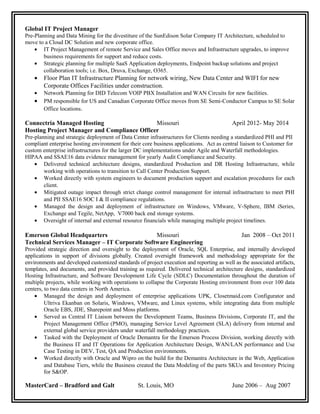 Global IT Project Manager
Pre-Planning and Data Mining for the divestiture of the SunEdison Solar Company IT Architecture, scheduled to
move to a Cloud DC Solution and new corporate office.
• IT Project Management of remote Service and Sales Office moves and Infrastructure upgrades, to improve
business requirements for support and reduce costs.
• Strategic planning for multiple SaaS Application deployments, Endpoint backup solutions and project
collaboration tools; i.e. Box, Druva, Exchange, O365.
• Floor Plan IT Infrastructure Planning for network wiring, New Data Center and WIFI for new
Corporate Offices Facilities under construction.
• Network Planning for DID Telecom VOIP PBX Installation and WAN Circuits for new facilities.
• PM responsible for US and Canadian Corporate Office moves from SE Semi-Conductor Campus to SE Solar
Office locations.
Connectria Managed Hosting Missouri April 2012- May 2014
Hosting Project Manager and Compliance Officer
Pre-planning and strategic deployment of Data Center infrastructures for Clients needing a standardized PHI and PII
compliant enterprise hosting environment for their core business applications. Act as central liaison to Customer for
custom enterprise infrastructures for the larger DC implementations under Agile and Waterfall methodologies.
HIPAA and SSAE16 data evidence management for yearly Audit Compliance and Security.
• Delivered technical architecture designs, standardized Production and DR Hosting Infrastructure, while
working with operations to transition to Call Center Production Support.
• Worked directly with system engineers to document production support and escalation procedures for each
client.
• Mitigated outage impact through strict change control management for internal infrastructure to meet PHI
and PII SSAE16 SOC I & II compliance regulations.
• Managed the design and deployment of infrastructure on Windows, VMware, V-Sphere, IBM iSeries,
Exchange and Tegile, NetApp, V7000 back end storage systems.
• Oversight of internal and external resource financials while managing multiple project timelines.
Emerson Global Headquarters Missouri Jan 2008 – Oct 2011
Technical Services Manager – IT Corporate Software Engineering
Provided strategic direction and oversight to the deployment of Oracle, SQL Enterprise, and internally developed
applications in support of divisions globally. Created oversight framework and methodology appropriate for the
environments and developed customized standards of project execution and reporting as well as the associated artifacts,
templates, and documents, and provided training as required. Delivered technical architecture designs, standardized
Hosting Infrastructure, and Software Development Life Cycle (SDLC) Documentation throughout the duration of
multiple projects, while working with operations to collapse the Corporate Hosting environment from over 100 data
centers, to two data centers in North America.
• Managed the design and deployment of enterprise applications UPK, Closetmaid.com Configurator and
Ultriva Ekanban on Solaris, Windows, VMware, and Linux systems, while integrating data from multiple
Oracle EBS, JDE, Sharepoint and Moss platforms.
• Served as Central IT Liaison between the Development Teams, Business Divisions, Corporate IT, and the
Project Management Office (PMO), managing Service Level Agreement (SLA) delivery from internal and
external global service providers under waterfall methodology practices.
• Tasked with the Deployment of Oracle Demantra for the Emerson Process Division, working directly with
the Business IT and IT Operations for Application Architecture Design, WAN/LAN performance and Use
Case Testing in DEV, Test, QA and Production environments.
• Worked directly with Oracle and Wipro on the build for the Demantra Architecture in the Web, Application
and Database Tiers, while the Business created the Data Modeling of the parts SKUs and Inventory Pricing
for S&OP.
MasterCard – Bradford and Galt St. Louis, MO June 2006 – Aug 2007
 