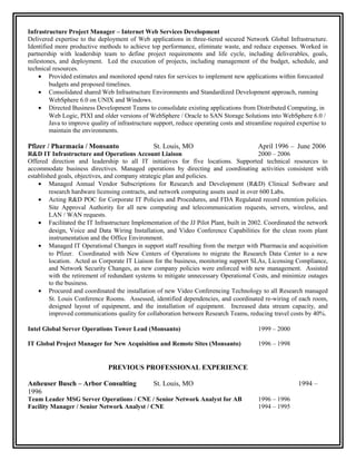 Infrastructure Project Manager – Internet Web Services Development
Delivered expertise to the deployment of Web applications in three-tiered secured Network Global Infrastructure.
Identified more productive methods to achieve top performance, eliminate waste, and reduce expenses. Worked in
partnership with leadership team to define project requirements and life cycle, including deliverables, goals,
milestones, and deployment. Led the execution of projects, including management of the budget, schedule, and
technical resources.
• Provided estimates and monitored spend rates for services to implement new applications within forecasted
budgets and proposed timelines.
• Consolidated shared Web Infrastructure Environments and Standardized Development approach, running
WebSphere 6.0 on UNIX and Windows.
• Directed Business Development Teams to consolidate existing applications from Distributed Computing, in
Web Logic, PIXI and older versions of WebSphere / Oracle to SAN Storage Solutions into WebSphere 6.0 /
Java to improve quality of infrastructure support, reduce operating costs and streamline required expertise to
maintain the environments.
Pfizer / Pharmacia / Monsanto St. Louis, MO April 1996 – June 2006
R&D IT Infrastructure and Operations Account Liaison 2000 – 2006
Offered direction and leadership to all IT initiatives for five locations. Supported technical resources to
accommodate business directives. Managed operations by directing and coordinating activities consistent with
established goals, objectives, and company strategic plan and policies.
• Managed Annual Vendor Subscriptions for Research and Development (R&D) Clinical Software and
research hardware licensing contracts, and network computing assets used in over 600 Labs.
• Acting R&D POC for Corporate IT Policies and Procedures, and FDA Regulated record retention policies.
Site Approval Authority for all new computing and telecommunication requests, servers, wireless, and
LAN / WAN requests.
• Facilitated the IT Infrastructure Implementation of the JJ Pilot Plant, built in 2002. Coordinated the network
design, Voice and Data Wiring Installation, and Video Conference Capabilities for the clean room plant
instrumentation and the Office Environment.
• Managed IT Operational Changes in support staff resulting from the merger with Pharmacia and acquisition
to Pfizer. Coordinated with New Centers of Operations to migrate the Research Data Center to a new
location. Acted as Corporate IT Liaison for the business, monitoring support SLAs, Licensing Compliance,
and Network Security Changes, as new company policies were enforced with new management. Assisted
with the retirement of redundant systems to mitigate unnecessary Operational Costs, and minimize outages
to the business.
• Procured and coordinated the installation of new Video Conferencing Technology to all Research managed
St. Louis Conference Rooms. Assessed, identified dependencies, and coordinated re-wiring of each room,
designed layout of equipment, and the installation of equipment. Increased data stream capacity, and
improved communications quality for collaboration between Research Teams, reducing travel costs by 40%.
Intel Global Server Operations Tower Lead (Monsanto) 1999 – 2000
IT Global Project Manager for New Acquisition and Remote Sites (Monsanto) 1996 – 1998
PREVIOUS PROFESSIONAL EXPERIENCE
Anheuser Busch – Arbor Consulting St. Louis, MO 1994 –
1996
Team Leader MSG Server Operations / CNE / Senior Network Analyst for AB 1996 – 1996
Facility Manager / Senior Network Analyst / CNE 1994 – 1995
 