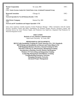 Westar Corporation St. Louis, MO 1993 –
1994
CNE / Senior Systems Analyst for United States Army Aviational Command Group
Kenwood Associates Chicago, IL 1992 –
1993
Network Specialist for Novell Platinum Reseller / CNE
John Porter Company Kansas City, MO 1990 –
1992
Network and PC Installation and Support Specialist / CNE
Early career experience includes Inventory Control Production Manager / Office Automation with GE Capital
Services, Inventory Control and Office Automations for Premium Oxygen Services, Inventory Control, and
Customer Service for Acme Premium Supply, and Production Line Supervisor, Integrated Chip Production for
Motorola Integrated Circuits.
EDUCATION
Bachelor of Arts, Business Administration
Saint Louis University St. Louis, MO
PROFESSIONAL DEVELOPMENT
BICSI Cable Installation Training for North American TIA / EIA Standards
BICSI Design and Installation on Ethernet and Token Ring LANS
GMP Regulated Business Practices, Internal training for FDA
ISO FDA CFR Part 11, Infrastructure Management training
Introduction to Hacking, Security Defense and Response
Windows NT Networking and Integration Training
Leadership Management and Efficiency Training
Troubleshooting Enterprise Networks
Managing Enterprise Networks
Advanced Project Management
 