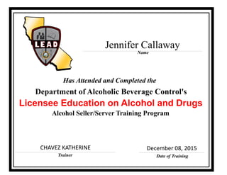 Trainer
Licensee Education on Alcohol and Drugs
Alcohol Seller/Server Training Program
Has Attended and Completed the
Date of Training
Department of Alcoholic Beverage Control's
Name
CHAVEZ KATHERINE December 08, 2015
Jennifer Callaway
 