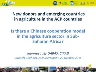 New donors and emerging countries
in agriculture in the ACP countries
Is there a Chinese cooperation model
in the agriculture sector in Sub-
Saharan Africa?
Jean-Jacques GABAS, CIRAD
Brussels Briefings, ACP Secretariat, 27 October 2015
 