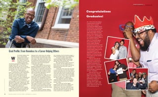 PARTNERING CHANGEfor
Congratulations
Graduates!
hen Kareim Oliphant, then
age 15, and his family
emigrated from Jamaica to
the United States in 2007,
they hoped it would be an
escape from poor economic
conditions and provide
educational opportunity for Oliphant and his
younger brother. After a 10-year wait for
emigration approval, and a period of home-
lessness after the family’s home was devastated
by Hurricane Ivan, they moved into his
grandmother’s East Orange residence.
Life was not easy. The family shared the
home’s small basement as their living quarters.
His mother, who had worked at a bank in
Jamaica, could not find employment and
became depressed. His father traveled fre-
quently as a truck driver. These challenging and
cramped conditions continued for four years.
“The hardest part was watching my
mother struggle. She was very driven and work-
ing made her feel useful,” Oliphant says. “She
dreamed of coming here and providing a better
life. It was difficult to watch her sadness at
being unable to find employment.”
Despite the family’s turmoil, Oliphant
excelled in high school and was accepted into
Virginia Tech. But during his freshman year,
tragedy struck at home. His mother was
diagnosed with a brain tumor; the crushing
headaches that she had endured now made
sense. As his finals neared, his mother under-
went surgery. They spoke on the phone and
she assured him that all would be well. A few
weeks later, he was summoned home and
learned upon arrival that she had died of
complications after surgery.
Once again, Oliphant had to persevere
through unimaginable pain and loss. Rather
than turning inward, he reached out to help
people in need. As regimental commander for
the Virginia Tech Corps of Cadets, he led the
corps to raise more than $20,000 for scholar-
ships and charitable organizations, and set a
new record for corps blood drives.
After graduating from college and enter-
ing the MSW program at Rutgers School of
Social Work with a Management and Policy
concentration, he continued his mission of
service. Oliphant improved community health
by coordinating annual health fairs at his
church. A mobile health van was used to offer
basic health screenings to church members
and residents in the surrounding community.
He made a medical mission to Jamaica with
nurses from his church to provide basic health
screenings in rural towns.
Now an ordained a minister, Oliphant
leads several youth outreach and social initia-
tives, including a feed the homeless program, a
youth mentorship program and a gospel band.
He started a program called ARTSE
(Actively Reading Through Self Expression),
which helps children enhance literacy skills
through visual and performing arts.
After experiencing so much turmoil and
loss in his life, why does Oliphant give so
freely of his time to serve others? He says that
giving back provides him with a sense of
personal healing.
“I think part of the reason that I give back
so much is that there were times that I wished
someone had reached out to my family when we
were in need. They say that if you go into social
work, there must be some wound that brought
you there. I know what it is like to be homeless,
to lose a loved one. I know what it is like when
the odds are against you,” Oliphant says.
At the graduation ceremony, Oliphant
wished his mother was alive to see her dream
of educational advancement for her children
become a reality.
“She would have had the biggest,
brightest smile and the most wondrous eyes
if she had been here to see me graduate,”
Oliphant says. “And I know what she would
have said: That I had done well and she was
proud, but that there was still more out there
in the world for me to accomplish.” .
Grad Profile: From Homeless to a Career Helping Others
WW
24 R U T G E R S S C H O O L O F S O C I A L W O R K / PA R T N E R I N G f o r C H A N G E
The 249th Anniversary Rutgers
Commencement was held on
Sunday, May 17, and the
convocation for Rutgers School
of Social Work, now celebrating
its 61st year, was held on May
18. The convocation speaker was
Ashley Blazer Biden, executive
director of the Delaware Center
for Justice, Inc., and daughter of
Vice President Joseph R. Biden Jr.
The Delaware Center for
Justice is a non-profit agency
that provides programs and
services, public education,
research and advocacy for youth
and adults impacted by the crim-
inal justice system. In her con-
vocation speech, Biden said she
was truly grateful for the
opportunity to speak with the
graduates, and that becoming a
social worker was her proudest
accomplishment.
“We are a very rare and
special breed of individuals.
We possess a sacred sense of
empathy for humanity. We
believe in service, social justice
and the importance of human
relationships. . . Like you, the
social work gene is imprinted in
my DNA,” said Biden.
This year there were 148
graduates receiving a BASW
degree, 494 receiving a MSW
degree (with an additional 61
graduating in October and 19 in
January), four graduates
receiving a Ph.D. degree, and
20 graduates receiving a DSW
degree, which was the first ever
DSW graduating class. n
R U T G E R S S C H O O L O F S O C I A L W O R K / PA R T N E R I N G f o r C H A N G E 25
PHOTOGRAPHBYPETERBYRON
A L U M N I P R O F I L E
 