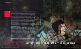 URING A FEBRUARY HEARING by the House Financial Services Committee, Federal Reserve
Chairman Janet Yellen delivered a speech on economic opportunity and inequality. She offered
extensive research on the evidence of increasing income and wealth inequality between the wealth-
iest and poorest households in America. She noted that the disparity in wealth and income in the
U.S. has grown wider for several decades. Despite evidence backed by data from the
government’s Survey of Consumer Finances, Yellen’s message was met with anger by Republicans
who accused her of political bias. In challenging Yellen's discussion, Rep. Mick Mulvaney
(R-S.C.), told her, “You're sticking your nose in places you have no business to be.”
Yellen has continued to respond with statements that indicate that she views the declining
economic state of America’s middle and lower classes to be very much her business.
“The extent and continuing increase in inequality in the United States greatly concern me.
I think it is appropriate to ask whether this trend is compatible with values rooted in our nation’s
history, among them the high value Americans have traditionally placed on equality of
opportunity,” said Ms. Yellen at a conference on economic opportunity and inequality.
A GROWING DIVIDE
Recent research by the Pew Research Center found that the gap between America’s upper and
middle-income families has grown to its highest level since the Federal Reserve began collecting
these data thirty years ago.
Some fast facts on the issue:
n The U.S. is more unequal than most of its developed-world peers. America has a higher
degree of income inequality than almost any other developed country. Only three of the 34
members of the Organization for Economic Cooperation and Development rank higher: Chile,
Mexico and Turkey.
n Wealth inequality is even greater than income inequality. Economists Emmanuel Saez and
Gabriel Zucman showed that in America the wealthiest 160,000 families own as much wealth
as the poorest 145 million families. The median wealth of the nation’s upper-income families
was seven times the median wealth of middle-income families in 2013.
n The nation’s largest cities have the most income inequality. Across the 50 largest cities, house-
holds in the 95th percentile of income earned 11.6 times as much as households as the 20th
percentile.
n The black-white income gap in the U.S. persists. When it comes to household income and
wealth, the gaps between blacks and whites have widened. The poverty rate for blacks
continues to be three times that of whites.
n Life expectancy is lower in places with more income inequality. New research by the
Population Health Institute found that people living in a community with high income inequality
were more likely to die before the age of 75 than people in more equal communities.
R U T G E R S S C H O O L O F S O C I A L W O R K / PA R T N E R I N G f o r C H A N G E 11
I N C O M E I N E Q U A L I T Y : U N D E R S T A N D I N G T H E I M P A C T O F T H E C L A S S D I V I D E
10 R U T G E R S S C H O O L O F S O C I A L W O R K / PA R T N E R I N G f o r C H A N G E
D
PARTNERING CHANGEfor
 