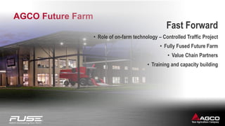 AGCO Future Farm
Fast Forward
• Role of on-farm technology – Controlled Traffic Project
• Fully Fused Future Farm
• Value Chain Partners
• Training and capacity building
 