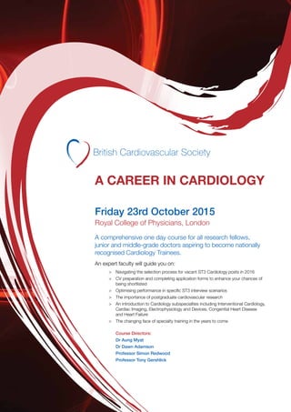 A CAREER IN CARDIOLOGY
Friday 23rd October 2015
Royal College of Physicians, London
A comprehensive one day course for all research fellows,
junior and middle-grade doctors aspiring to become nationally
recognised Cardiology Trainees.
An expert faculty will guide you on:
>	 Navigating the selection process for vacant ST3 Cardiology posts in 2016
>	 CV preparation and completing application forms to enhance your chances of
being shortlisted
>	 Optimising performance in specific ST3 interview scenarios
>	 The importance of postgraduate cardiovascular research
>	 An introduction to Cardiology subspecialties including Interventional Cardiology,
Cardiac Imaging, Electrophysiology and Devices, Congenital Heart Disease
and Heart Failure
>	 The changing face of specialty training in the years to come
Course Directors:
Dr Aung Myat
Dr Dawn Adamson
Professor Simon Redwood
Professor Tony Gershlick
 