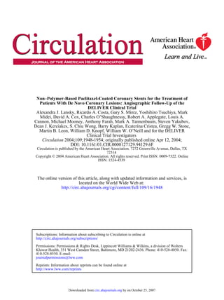 ISSN: 1524-4539
Copyright © 2004 American Heart Association. All rights reserved. Print ISSN: 0009-7322. Online
72514
Circulation is published by the American Heart Association. 7272 Greenville Avenue, Dallas, TX
DOI: 10.1161/01.CIR.0000127129.94129.6F
2004;109;1948-1954; originally published online Apr 12, 2004;Circulation
Clinical Trial Investigators
Martin B. Leon, William D. Knopf, William W. O’Neill and for the DELIVER
Dean J. Kereiakes, S. Chiu Wong, Barry Kaplan, Ecaterina Cristea, Gregg W. Stone,
Cannon, Michael Mooney, Anthony Farah, Mark A. Tannenbaum, Steven Yakubov,
Midei, David A. Cox, Charles O’Shaughnessy, Robert A. Applegate, Louis A.
Alexandra J. Lansky, Ricardo A. Costa, Gary S. Mintz, Yoshihiro Tsuchiya, Mark
DELIVER Clinical Trial
Patients With De Novo Coronary Lesions: Angiographic Follow-Up of the
Non–Polymer-Based Paclitaxel-Coated Coronary Stents for the Treatment of
http://circ.ahajournals.org/cgi/content/full/109/16/1948
located on the World Wide Web at:
The online version of this article, along with updated information and services, is
http://www.lww.com/reprints
Reprints: Information about reprints can be found online at
journalpermissions@lww.com
410-528-8550. E-mail:
Fax:Kluwer Health, 351 West Camden Street, Baltimore, MD 21202-2436. Phone: 410-528-4050.
Permissions: Permissions & Rights Desk, Lippincott Williams & Wilkins, a division of Wolters
http://circ.ahajournals.org/subscriptions/
Subscriptions: Information about subscribing to Circulation is online at
by on October 25, 2007circ.ahajournals.orgDownloaded from
 