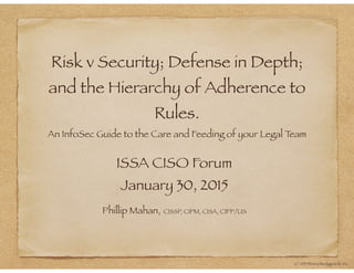 Risk v Security; Defense in Depth;
and the Hierarchy of Adherence to
Rules.
An InfoSec Guide to the Care and Feeding of your Legal Team
ISSA CISO Forum
January 30, 2015
Phillip Mahan, CISSP, CIPM, CISA, CIPP/US
(c) 2013 Binary Bodyguards, Inc.
 