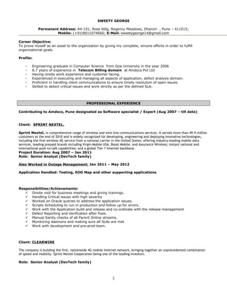 SWEETY GEORGE
Permanent Address: A4-101, Rose bldg, Regency Meadows, Dhanori , Pune – 411015;
Mobile: (+91)9011074660; E-Mail: sweetygeorge14@gmail.com
Career Objective:
To prove myself as an asset to the organization by giving my complete, sincere efforts in order to fulfill
organizational goals.
Profile:
- Engineering graduate in Computer Science from Goa University in the year 2006
- 8.7 years of experience in Telecom Billing domain at Amdocs Pvt Ltd
- Having onsite work experience and customer facing.
- Experienced in executing and managing all aspects of application, defect analysis domain.
- Proficient in handling client communications to ensure timely resolution of open issues.
- Skilled to detect critical issues and work strictly as per the defined SLA.
PROFESSIONAL EXPERIENCE
Contributing to Amdocs, Pune designated as Software specialist / Expert (Aug 2007 – till date)
Client: SPRINT NEXTEL.
Sprint Nextel. Is comprehensive range of wireless and wire line communications services. It served more than 49.9 million
customers at the end of 2010 and is widely recognized for developing, engineering and deploying innovative technologies,
including the first wireless 4G service from a national carrier in the United States; offering industry-leading mobile data
services, leading prepaid brands including Virgin Mobile USA, Boost Mobile, and Assurance Wireless; instant national and
international push-to-talk capabilities; and a global Tier 1 Internet backbone.
Project Duration: Aug 2007 – Jan 2011
Role: Senior Analyst (DevTech family)
Also Worked in Outage Management: Jan 2011 – May 2012
Application Handled: Testing, EOD Map and other supporting applications
Responsibilities/Achievements:
 Onsite visit for business meetings and giving trainings.
 Handling Critical issues with high severity
 Worked on Oracle queries to address the application issues.
 Scripts Scheduling to run in production and follow up for errors.
 Work with the Application build and release and co-ordinate with the release management
 Defect Reporting and Verification after fixes.
 Manual Sanity checks of all Parent Online streams.
 Monitoring daemons and making sure all SLAs are met
 Work with development and pre-prod team.
Client: CLEARWIRE
The company is building the first, nationwide 4G mobile Internet network, bringing together an unprecedented combination
of speed and mobility. Sprint Nextel Cooperation being one of the leading investors.
Role: Senior Analyst (DevTech family)
1
 