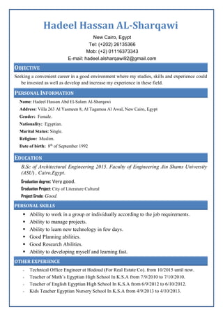 Hadeel Hassan AL-Sharqawi
New Cairo, Egypt
Tel: (+202) 26135366
Mob: (+2) 01116373343
E-mail: hadeel.alsharqawi92@gmail.com
OBJECTIVE
Seeking a convenient career in a good environment where my studies, skills and experience could
be invested as well as develop and increase my experience in these field.
PERSONAL INFORMATION
Name: Hadeel Hassan Abd El-Salam Al-Sharqawi
Address: Villa 263 Al Yasmeen 8, Al Tagamoa Al Awal, New Cairo, Egypt
Gender: Female.
Nationality: Egyptian.
Marital Status: Single.
Religion: Muslim.
Date of birth: 8th
of September 1992
EDUCATION
B.Sc of Architectural Engineering 2015. Faculty of Engineering Ain Shams University
(ASU( , Cairo,Egypt.
Graduation degree: Very good.
Graduation Project: City of Literature Cultural
Project Grade: Good.
PERSONAL SKILLS
 Ability to work in a group or individually according to the job requirements.
 Ability to manage projects.
 Ability to learn new technology in few days.
 Good Planning abilities.
 Good Research Abilities.
 Ability to developing myself and learning fast.
OTHER EXPERIENCE
- Technical Office Engineer at Hodoud (For Real Estate Co). from 10/2015 until now.
- Teacher of Math’s Egyptian High School In K.S.A from 7/9/2010 to 7/10/2010.
- Teacher of English Egyptian High School In K.S.A from 6/9/2012 to 6/10/2012.
- Kids Teacher Egyptian Nursery School In K.S.A from 4/9/2013 to 4/10/2013.
 