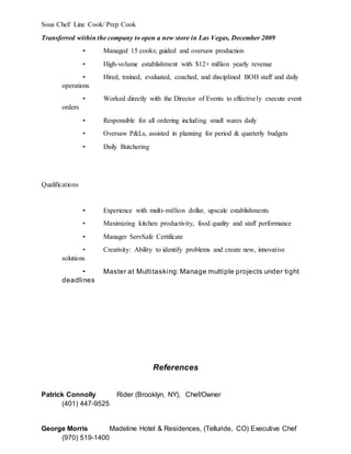 Sous Chef/ Line Cook/ Prep Cook
Transferred within the company to open a new store in Las Vegas, December 2009
• Managed 15 cooks; guided and oversaw production
• High-volume establishment with $12+ million yearly revenue
• Hired, trained, evaluated, coached, and disciplined BOH staff and daily
operations
• Worked directly with the Director of Events to effectively execute event
orders
• Responsible for all ordering including small wares daily
• Oversaw P&Ls, assisted in planning for period & quarterly budgets
• Daily Butchering
Qualifications
• Experience with multi-million dollar, upscale establishments
• Maximizing kitchen productivity, food quality and staff performance
• Manager ServSafe Certificate
• Creativity: Ability to identify problems and create new, innovative
solutions
• Master at Multitasking: Manage multiple projects under tight
deadlines
References
Patrick Connolly Rider (Brooklyn, NY), Chef/Owner
(401) 447-9525
George Morris Madeline Hotel & Residences, (Telluride, CO) Executive Chef
(970) 519-1400
 