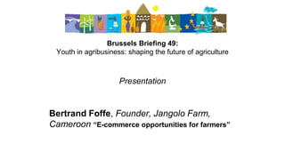 Brussels Briefing 49:
Youth in agribusiness: shaping the future of agriculture
Presentation
Bertrand Foffe, Founder, Jangolo Farm,
Cameroon “E-commerce opportunities for farmers”
 