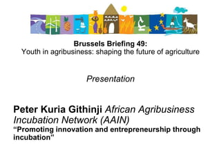 Brussels Briefing 49:
Youth in agribusiness: shaping the future of agriculture
Presentation
Peter Kuria Githinji African Agribusiness
Incubation Network (AAIN)
“Promoting innovation and entrepreneurship through
incubation”
 