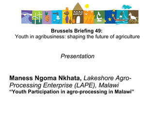 Brussels Briefing 49:
Youth in agribusiness: shaping the future of agriculture
Presentation
Maness Ngoma Nkhata, Lakeshore Agro-
Processing Enterprise (LAPE), Malawi
“Youth Participation in agro-processing in Malawi”
 