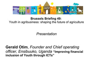 Brussels Briefing 49:
Youth in agribusiness: shaping the future of agriculture
Presentation
Gerald Otim, Founder and Chief operating
officer, Ensibuuko, Uganda “Improving financial
inclusion of Youth through ICTs”
 