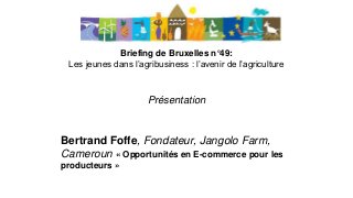 Briefing de Bruxelles n°49:
Les jeunes dans l’agribusiness : l’avenir de l’agriculture
Présentation
Bertrand Foffe, Fondateur, Jangolo Farm,
Cameroun « Opportunités en E-commerce pour les
producteurs »
 
