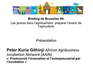 Briefing de Bruxelles 49:
Les jeunes dans l’agribusiness: préparer l’avenir de
l’agriculture
Présentation
Peter Kuria Githinji African Agribusiness
Incubation Network (AAIN)
« Promouvoir l’innovation et l’entrepreunariat par
l’incubation »
 