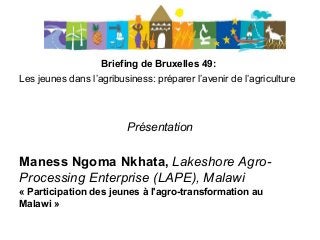 Briefing de Bruxelles 49:
Les jeunes dans l’agribusiness: préparer l’avenir de l’agriculture
Présentation
Maness Ngoma Nkhata, Lakeshore Agro-
Processing Enterprise (LAPE), Malawi
« Participation des jeunes à l'agro-transformation au
Malawi »
 