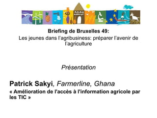 Briefing de Bruxelles 49:
Les jeunes dans l’agribusiness: préparer l’avenir de
l’agriculture
Présentation
Patrick Sakyi, Farmerline, Ghana
« Amélioration de l'accès à l'information agricole par
les TIC »
 