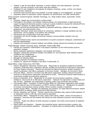 ● Traveled to over 50 client offices nationwide, to install, configure and make operational, local area
networks, and their connection to the clients’ wide area networks.
● Configured for new installations and prepared for shipping, computers, servers, printers, and network
communications equipment.
● Contacted users and wide area circuit providers to correct outages or circuit degradation, as required.
● Supervised twelve PC specialists, network specialists, NT administrators, and UNIX administrators.
Senior Computer Systems Engineer, Standard Technology, Inc., Naval Aviation Depot, Jacksonville, Florida
(1994-1996)
● Computer, network and communications systems expert.
● Participated in the software and hardware selection process and implementation of eight specialized
support management information systems, running on a variety of platforms ranging from networked PCs to
mainframe computers, for Naval Aviation Depot, Jacksonville.
● Provided technical and administrative direction for personnel performing software and hardware
development and implementation tasks.
● Reviewed information system work products for correctness, adherence to design standards and user
requirements, and for progress in accordance with schedules.
● Administered the Lockheed Martin local area network.
● Coordinated with the site manager and with the customer to ensure problem resolution and user
satisfaction.
● Prepared milestone status reports and presentations on system concepts for colleagues, subordinates and
end user representatives.
● Prepared and conducted computer hardware and software training classes and assistance as required.
Project Manager, Childers Consulting Group, Gainesville, Florida (1993-1994)
● Planned and supervised implementation of all projects undertaken by this small business systems
automation company.
● Directly supervised applications developers and computer technicians.
● Designed, selected and purchased hardware and software for, and supervised Novel NetWare network
installations and configurations.
● Tested new and modified software.
● Managed all marketing efforts.
● Prepared proposals and negotiated contracts.
● Prepared for, opened and managed a new office in Jacksonville, FL.
Signal Officer, United States Army (1973-1993)
● Director, Management Information Systems (G-6): Responsible for all aspects of telecommunications,
computers, visual information, publications, libraries, and files and records for an 8,000 person organization
(!st Corps Support Command). Planned and executed the telecommunications network necessary to
support humanitarian relief efforts subsequent to Hurricane Andrew. Managed the Command’s library.
● Executive Officer: Second in command of an 800 person organization providing telecommunications
services to a 20,000 person organization (XVIII Airborne Corps). Planned and directed implementation of
a new family of digital communications equipment.
● Director of Operations (S-3): Responsible for all matters of communications operations, training,
intelligence, and security for an 800 person organization. Deployed the organization to Saudi Arabia and
later into Iraq. Developed and implemented a reporting system using automated data transfers.
● Commanding Officer: Equivalent to Chief Executive Officer for a 200 person organization which provided
real-time data and voice communications to a NATO missile air defense unit. Reorganized the operation
to increase communications services provided without increase in people or equipment
● Systems Control Officer: Managed the engineering and operation of a large telecommunications network
linking all NATO air defense assets across all of West Germany.
● Director, Operations and Training: Planned, directed and coordinated every aspect of daily operations of
an organization training 1,200 new communications specialists.
● Commanding Officer: Responsible for every aspect of the training, welfare, conduct and discipline of
supervisors, instructors and 300 students who learned the skills necessary to become communications
specialists.
● Instructor: Taught new officers the skills necessary to engineer and install communications for deployed
combat forces.
● Signal Soldier and Supervisor: Operated and maintained various telecommunications systems, then
supervised communications operations. Completed my enlisted career by attending Officer Candidate
School.
 