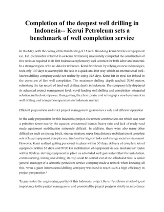 Completion of the deepest well drilling in
Indonesia-- Kerui Petroleum sets a
benchmark of well completion service
In thisMay, with theending of thethird testingof 1Xwell, Shandong Kerui PetroleumEquipment
Co., Ltd. (hereinafter referred to as Kerui Petroleum) successfully completed the construction of
five wells as required in its first Indonesia exploratory well contract for both labor and material.
In a strange region, with no data for reference, Kerui Petroleum, by relying on new technologies,
took only 135 days to accomplish the task in a quick and best way, which an international well-
known drilling company could not realize by using 328 days. Kerui left its rival far behind in
the operation of five well completion. The maximum drilling depth reached 5386 meters,
refreshing the top record of land well drilling depth in Indonesia. The company fully displayed
its advanced project management level, world leading well drilling and completion-integrated
solution and technical power, thus gaining the client praise and setting up a new benchmark in
well drilling and completion operation on Indonesia market.
Efficient preparation and strict project management guarantees a safe and efficient operation
In the early preparation for this Indonesia project, the remote construction site which was near
a primitive forest nearby the equator, crisscrossed islands, heavy rain and lack of ready road
made equipment mobilization extremely difficult. In addition, there were also many other
difficulties such as strange block, strange stratum, super long distance mobilization of complete
sets of large equipment, complex sea, land and air logistic links and strange social environment.
However, Kerui realized getting personnel in place within 30 days, delivery of complete sets of
equipment within 55 days, and 9700 km mobilization of equipment via sea, land and air routes
within 90 days. Getting equipment in place as scheduled well guaranteed that the installation,
commissioning, testing and drilling startup could be carried out at the scheduled time. A senior
general manager of a domestic petroleum service company made a remark when knowing all
this, “even a giant international drilling company was hard to reach such a high efficiency in
project preparation.”
To guarantee the engineering quality of this Indonesia project, Kerui Petroleum attached great
importance to the project management and promoted the project progress strictly in accordance
 