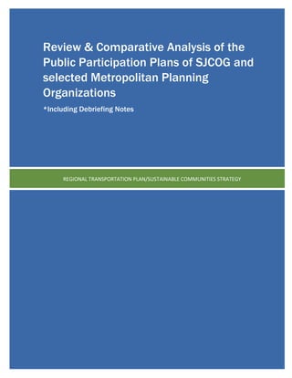 (page	
  intentionally	
  left	
  blank)	
  
	
  
	
  
	
  
	
  
	
  
	
  
	
  
	
  
	
  
	
  
	
  
	
  
	
  
	
  
	
  
	
  
	
  
	
  
	
  
	
  
	
  
	
  
	
  
	
  
	
  
	
  
	
  
	
  
	
  
	
  
	
  
	
  
REGIONAL	
  TRANSPORTATION	
  PLAN/SUSTAINABLE	
  COMMUNITIES	
  STRATEGY	
  
Review & Comparative Analysis of the
Public Participation Plans of SJCOG and
selected Metropolitan Planning
Organizations
*Including Debriefing Notes
 